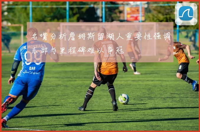 名嘴分析詹姆斯留湖人重要性强调东部与里程碑难以争冠