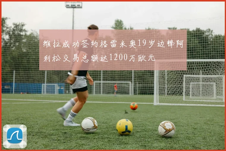 维拉成功签约格雷米奥19岁边锋阿利松交易总额达1200万欧元