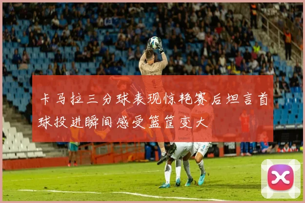 卡马拉三分球表现惊艳赛后坦言首球投进瞬间感受篮筐变大