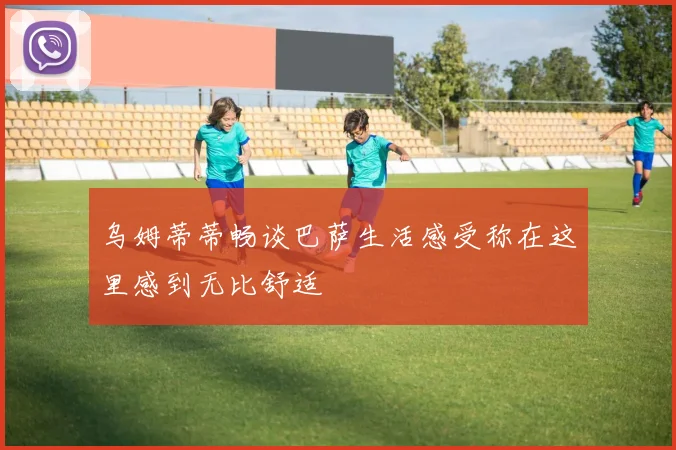 乌姆蒂蒂畅谈巴萨生活感受称在这里感到无比舒适