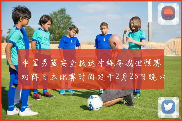 中国男篮安全抵达冲绳备战世预赛对阵日本比赛时间定于2月26日晚六点五分
