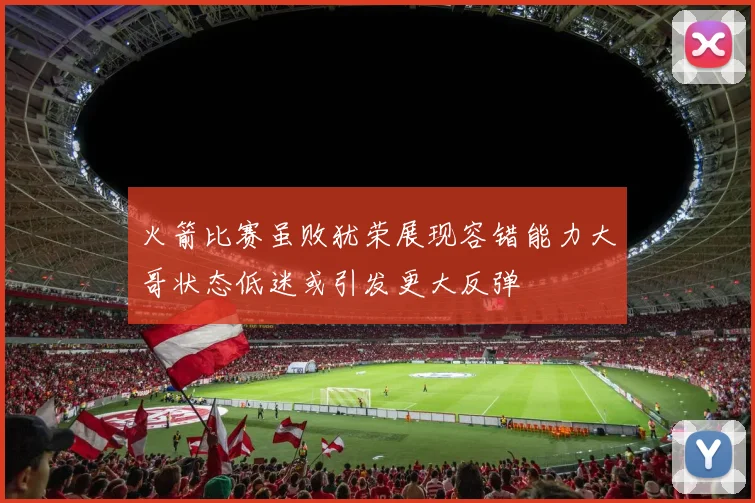 火箭比赛虽败犹荣展现容错能力大哥状态低迷或引发更大反弹