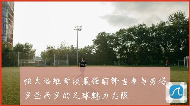 帕夫洛维奇谈最强前锋吉鲁与劳塔罗圣西罗的足球魅力无限