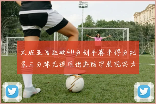 文班亚马狂砍40分创平赛季得分纪录三分球无视范德彪防守展现实力