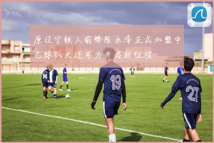 原辽宁铁人前锋陈永泽正式加盟中乙球队大连可为开启新征程