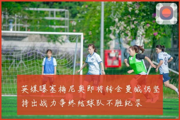 英媒曝塞梅尼奥即将转会曼城仍坚持出战力争终结球队不胜纪录