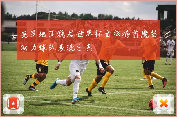 克罗地亚稳居世界杯晋级榜首魔笛助力球队表现出色