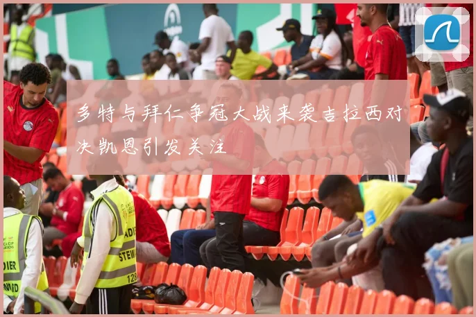 多特与拜仁争冠大战来袭吉拉西对决凯恩引发关注