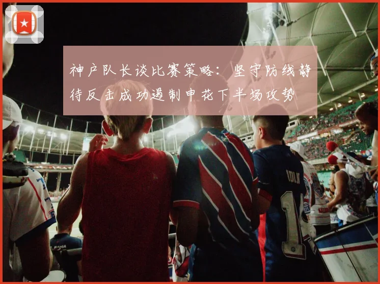 神户队长谈比赛策略：坚守防线静待反击成功遏制申花下半场攻势
