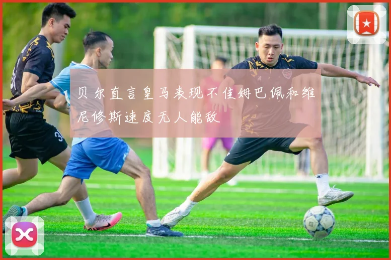 贝尔直言皇马表现不佳姆巴佩和维尼修斯速度无人能敌
