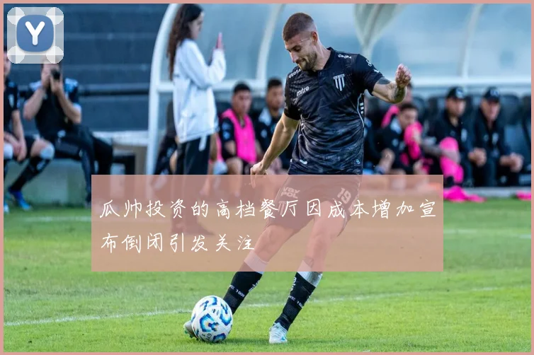 瓜帅投资的高档餐厅因成本增加宣布倒闭引发关注