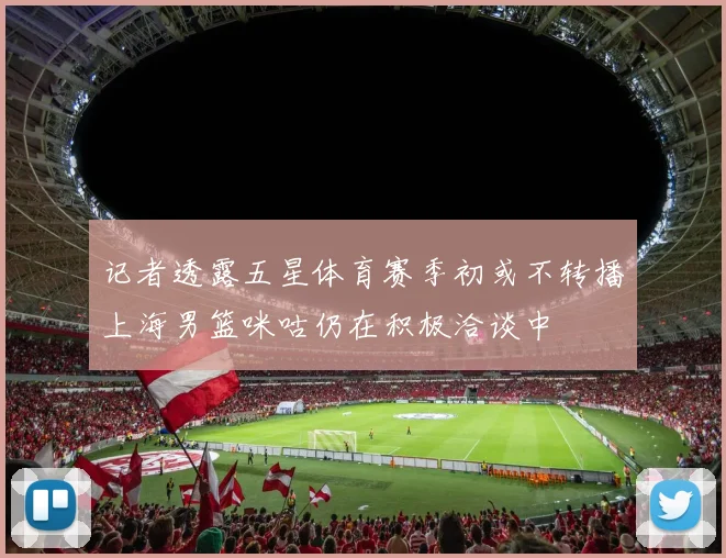 记者透露五星体育赛季初或不转播上海男篮咪咕仍在积极洽谈中