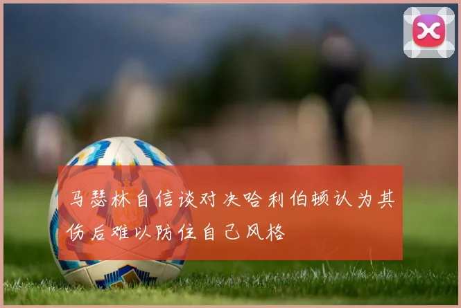 马瑟林自信谈对决哈利伯顿认为其伤后难以防住自己风格