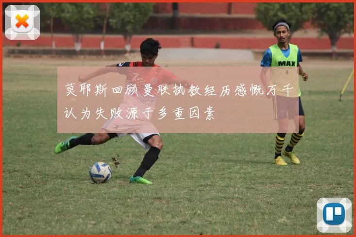 莫耶斯回顾曼联执教经历感慨万千认为失败源于多重因素