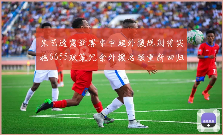 朱艺透露新赛季中超外援规则将实施6655政策冗余外援名额重新回归球队配置
