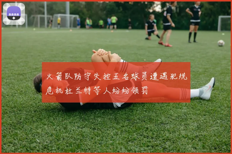 火箭队防守失控五名球员遭遇犯规危机杜兰特等人纷纷领罚