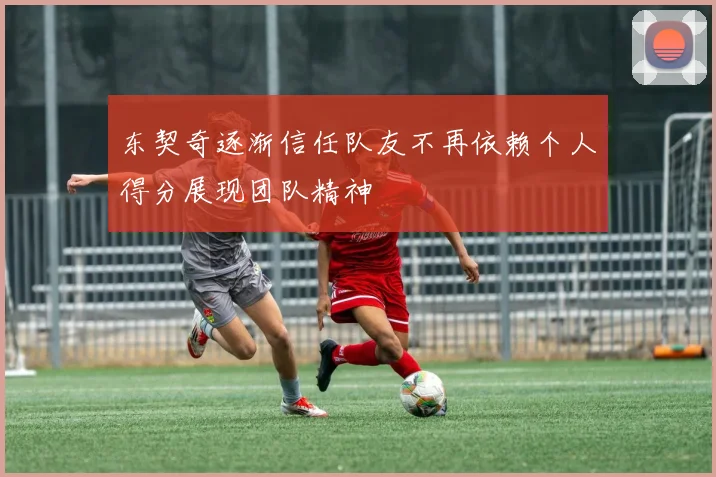 东契奇逐渐信任队友不再依赖个人得分展现团队精神